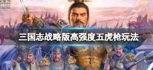 三国志战略版高强度五虎枪玩法介绍 三国志战略版高强度五虎枪怎么样